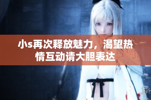 小s再次释放魅力，渴望热情互动请大胆表达