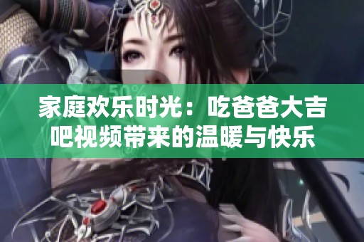 家庭欢乐时光：吃爸爸大吉吧视频带来的温暖与快乐