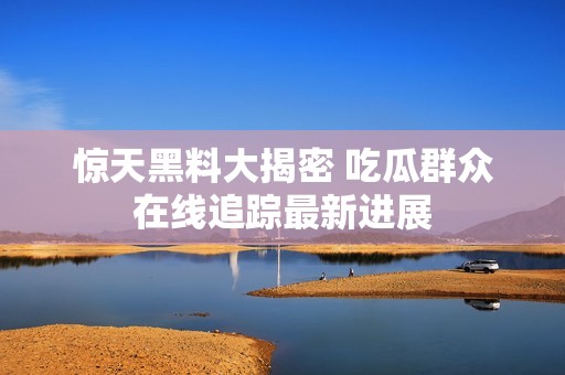 惊天黑料大揭密 吃瓜群众在线追踪最新进展