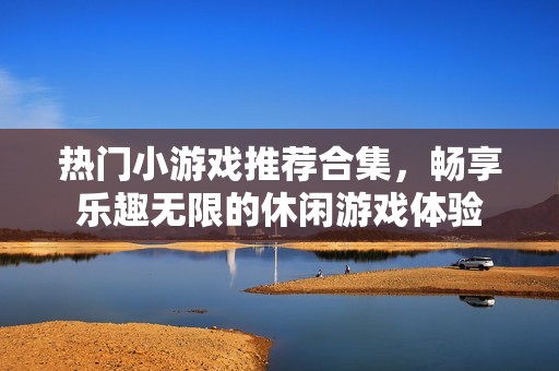 热门小游戏推荐合集，畅享乐趣无限的休闲游戏体验
