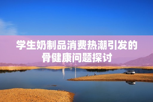 学生奶制品消费热潮引发的骨健康问题探讨