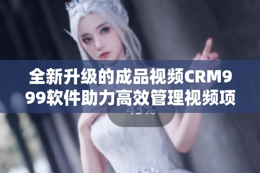 全新升级的成品视频CRM999软件助力高效管理视频项目