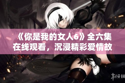 《你是我的女人6》全六集在线观看，沉浸精彩爱情故事