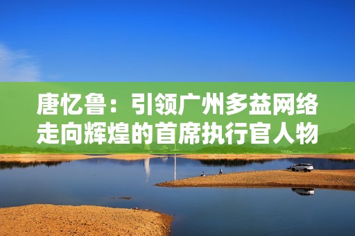 唐忆鲁：引领广州多益网络走向辉煌的首席执行官人物故事
