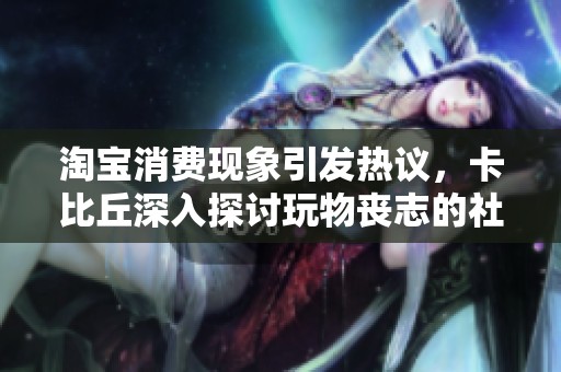 淘宝消费现象引发热议，卡比丘深入探讨玩物丧志的社会影响