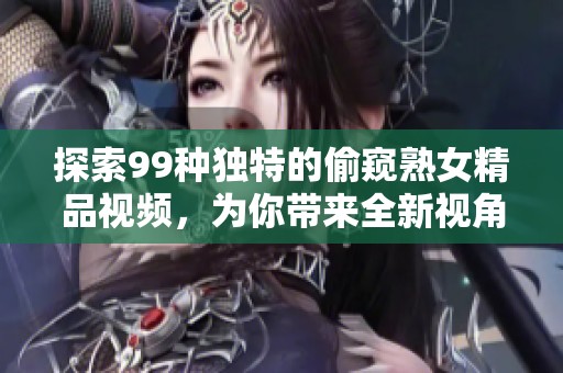 探索99种独特的偷窥熟女精品视频，为你带来全新视角与体验