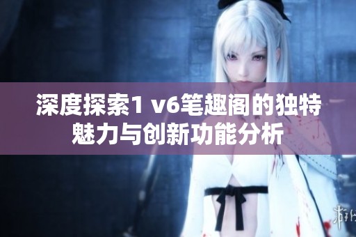 深度探索1 v6笔趣阁的独特魅力与创新功能分析