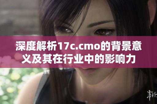 深度解析17c.cmo的背景意义及其在行业中的影响力