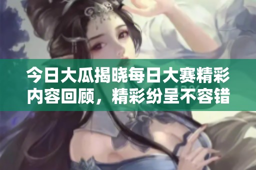 今日大瓜揭晓每日大赛精彩内容回顾，精彩纷呈不容错过的过往瞬间