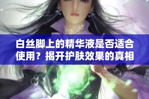 白丝脚上的精华液是否适合使用？揭开护肤效果的真相与建议