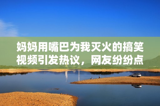 妈妈用嘴巴为我灭火的搞笑视频引发热议，网友纷纷点赞