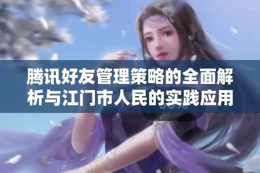 腾讯好友管理策略的全面解析与江门市人民的实践应用方案