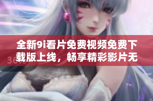 全新9i看片免费视频免费下载版上线，畅享精彩影片无限乐趣
