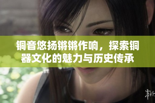 铜音悠扬锵锵作响，探索铜器文化的魅力与历史传承