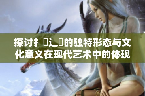 探讨扌喿辶畐的独特形态与文化意义在现代艺术中的体现