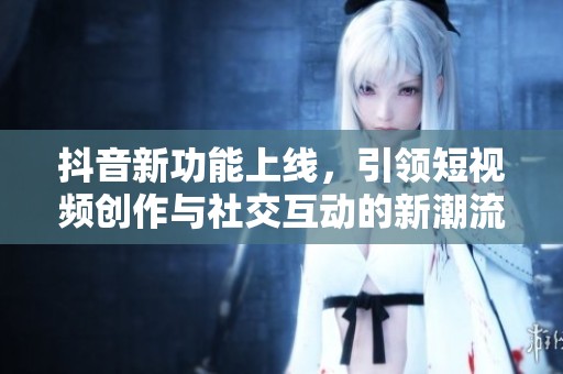 抖音新功能上线，引领短视频创作与社交互动的新潮流