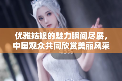 优雅姑娘的魅力瞬间尽展，中国观众共同欣赏美丽风采