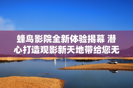蜂鸟影院全新体验揭幕 潜心打造观影新天地带给您无限惊喜
