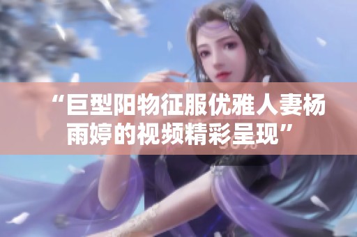 “巨型阳物征服优雅人妻杨雨婷的视频精彩呈现”