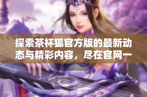 探索茶杯狐官方版的最新动态与精彩内容，尽在官网一站式了解