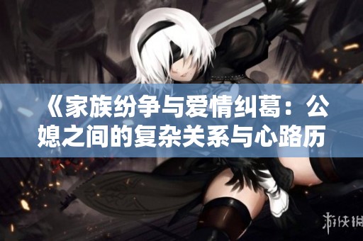 《家族纷争与爱情纠葛：公媳之间的复杂关系与心路历程》