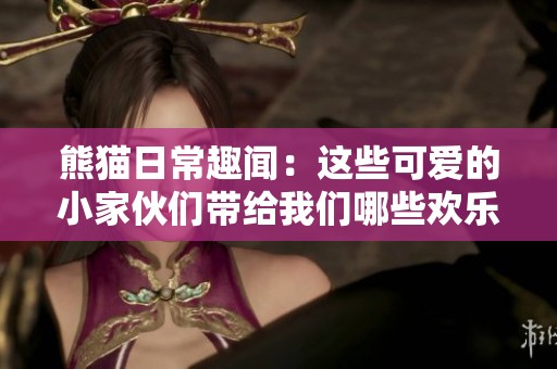 熊猫日常趣闻：这些可爱的小家伙们带给我们哪些欢乐时刻呢