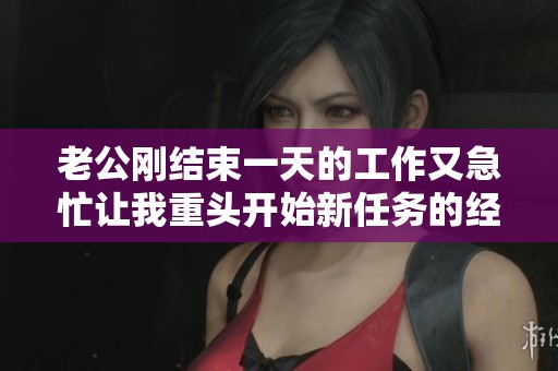 老公刚结束一天的工作又急忙让我重头开始新任务的经历分享