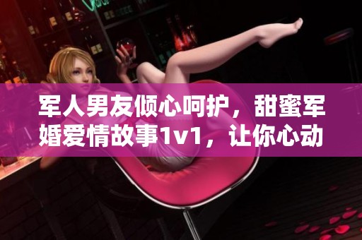 军人男友倾心呵护，甜蜜军婚爱情故事1v1，让你心动不已
