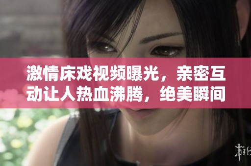 激情床戏视频曝光，亲密互动让人热血沸腾，绝美瞬间不容错过