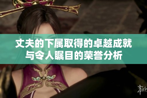 丈夫的下属取得的卓越成就与令人瞩目的荣誉分析