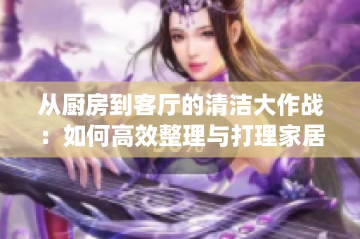 从厨房到客厅的清洁大作战：如何高效整理与打理家居空间(1)