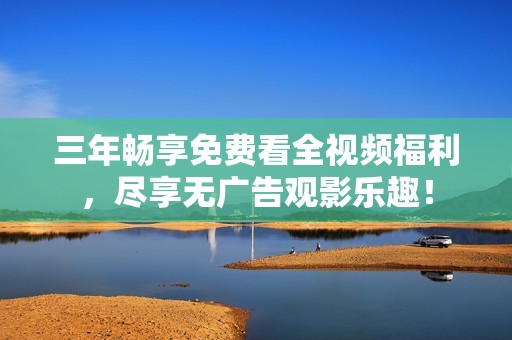 三年畅享免费看全视频福利，尽享无广告观影乐趣！