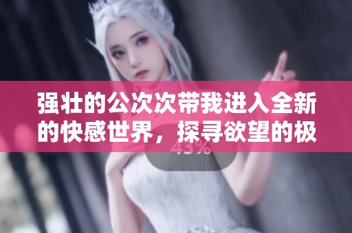 强壮的公次次带我进入全新的快感世界，探寻欲望的极致体验