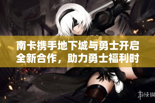 南卡携手地下城与勇士开启全新合作，助力勇士福利时代到来