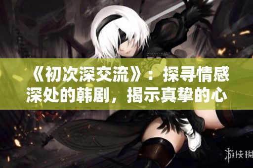 《初次深交流》：探寻情感深处的韩剧，揭示真挚的心灵碰撞与成长之旅