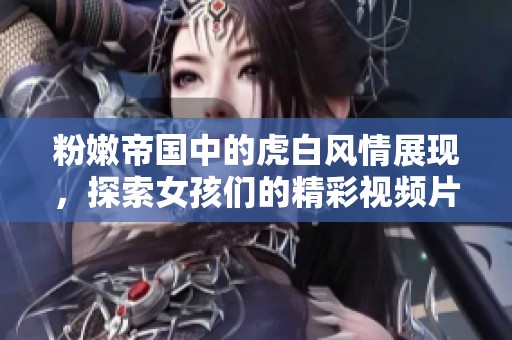 粉嫩帝国中的虎白风情展现，探索女孩们的精彩视频片段