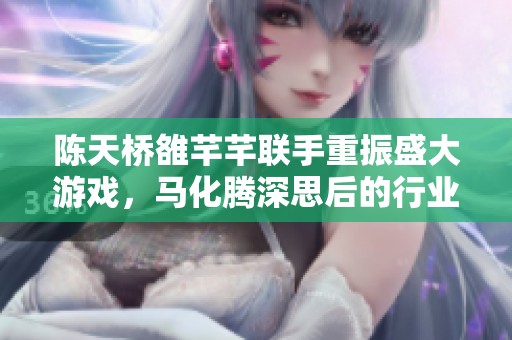 陈天桥雒芊芊联手重振盛大游戏，马化腾深思后的行业启示与反思