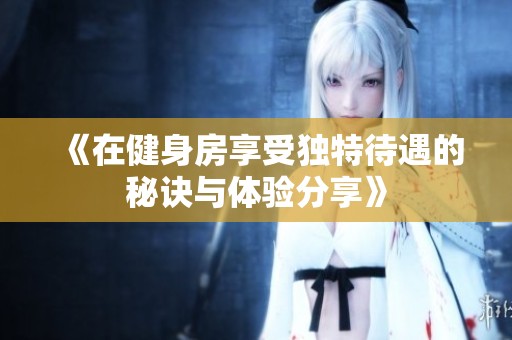 《在健身房享受独特待遇的秘诀与体验分享》