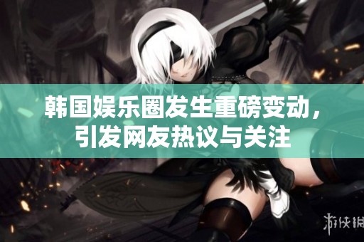 韩国娱乐圈发生重磅变动，引发网友热议与关注