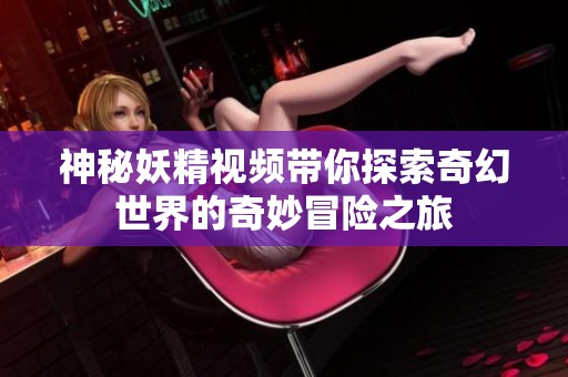 神秘妖精视频带你探索奇幻世界的奇妙冒险之旅