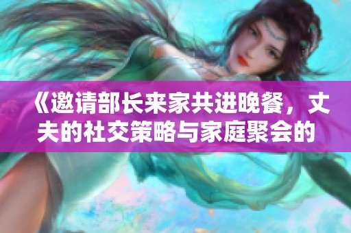 《邀请部长来家共进晚餐，丈夫的社交策略与家庭聚会的精彩瞬间》
