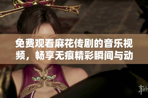 免费观看麻花传剧的音乐视频，畅享无痕精彩瞬间与动人旋律