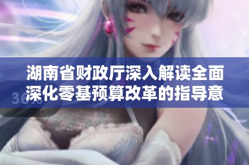 湖南省财政厅深入解读全面深化零基预算改革的指导意见内容与意义