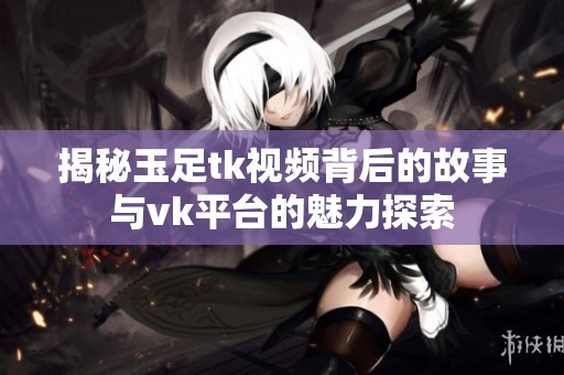 揭秘玉足tk视频背后的故事与vk平台的魅力探索