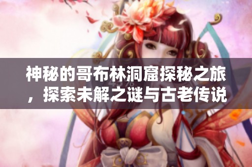神秘的哥布林洞窟探秘之旅，探索未解之谜与古老传说