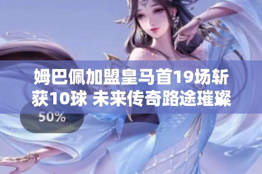 姆巴佩加盟皇马首19场斩获10球 未来传奇路途璀璨开启