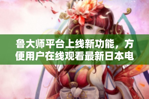 鲁大师平台上线新功能，方便用户在线观看最新日本电影