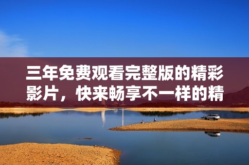 三年免费观看完整版的精彩影片，快来畅享不一样的精彩体验吧！