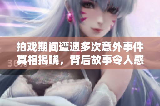 拍戏期间遭遇多次意外事件真相揭晓，背后故事令人感动
