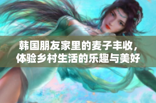 韩国朋友家里的麦子丰收，体验乡村生活的乐趣与美好